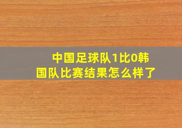 中国足球队1比0韩国队比赛结果怎么样了