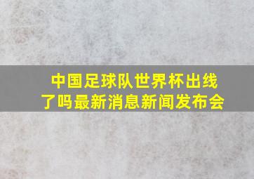 中国足球队世界杯出线了吗最新消息新闻发布会