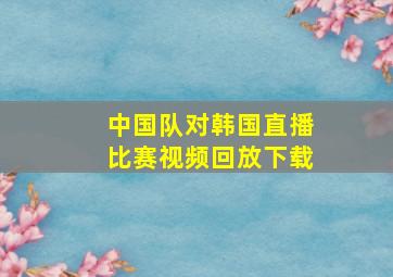 中国队对韩国直播比赛视频回放下载