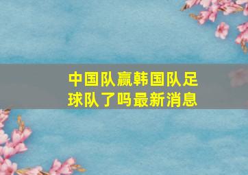 中国队赢韩国队足球队了吗最新消息