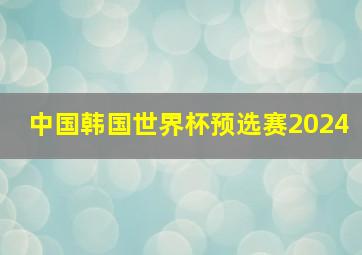 中国韩国世界杯预选赛2024