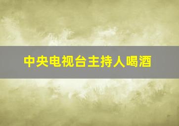 中央电视台主持人喝酒