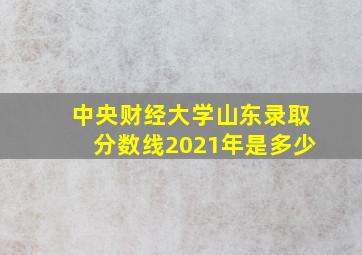 中央财经大学山东录取分数线2021年是多少