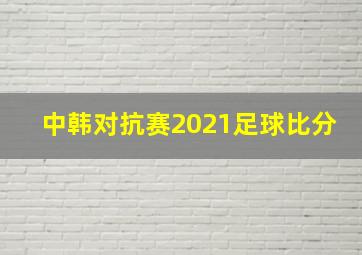 中韩对抗赛2021足球比分