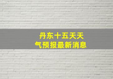 丹东十五天天气预报最新消息