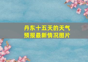 丹东十五天的天气预报最新情况图片