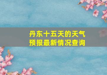 丹东十五天的天气预报最新情况查询