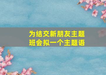 为结交新朋友主题班会拟一个主题语