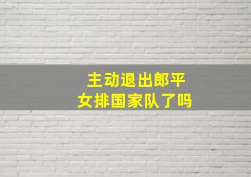 主动退出郎平女排国家队了吗