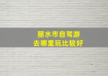 丽水市自驾游去哪里玩比较好