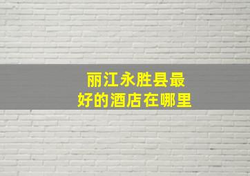 丽江永胜县最好的酒店在哪里