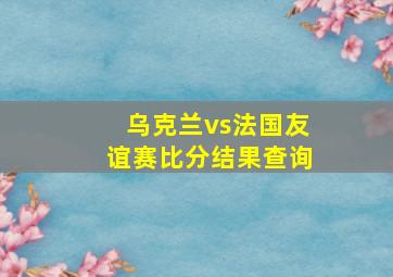 乌克兰vs法国友谊赛比分结果查询