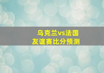 乌克兰vs法国友谊赛比分预测