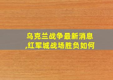 乌克兰战争最新消息,红军城战场胜负如何