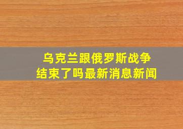 乌克兰跟俄罗斯战争结束了吗最新消息新闻