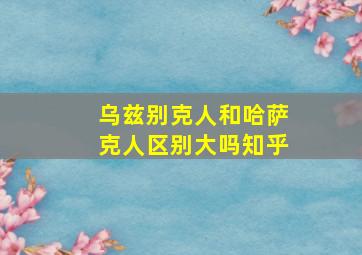 乌兹别克人和哈萨克人区别大吗知乎