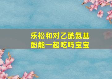 乐松和对乙酰氨基酚能一起吃吗宝宝