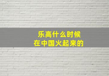 乐高什么时候在中国火起来的