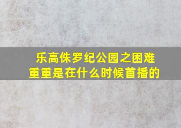 乐高侏罗纪公园之困难重重是在什么时候首播的