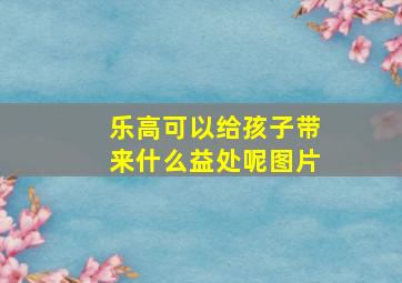 乐高可以给孩子带来什么益处呢图片