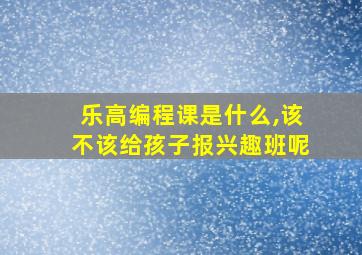 乐高编程课是什么,该不该给孩子报兴趣班呢