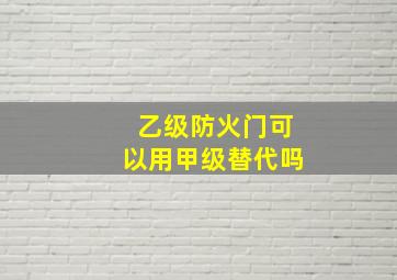 乙级防火门可以用甲级替代吗