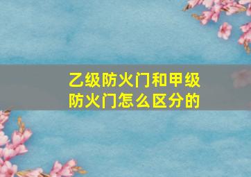 乙级防火门和甲级防火门怎么区分的