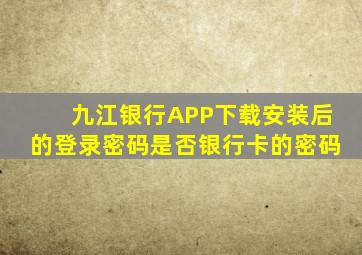 九江银行APP下载安装后的登录密码是否银行卡的密码