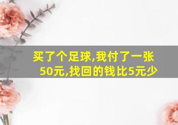 买了个足球,我付了一张50元,找回的钱比5元少