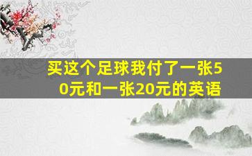 买这个足球我付了一张50元和一张20元的英语