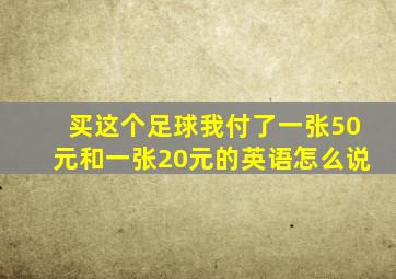 买这个足球我付了一张50元和一张20元的英语怎么说