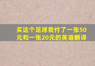 买这个足球我付了一张50元和一张20元的英语翻译