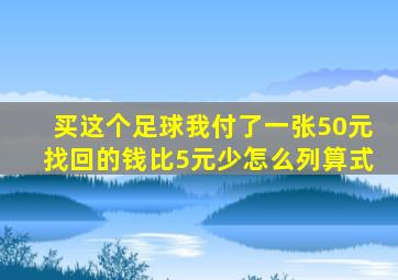 买这个足球我付了一张50元找回的钱比5元少怎么列算式