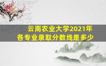 云南农业大学2021年各专业录取分数线是多少