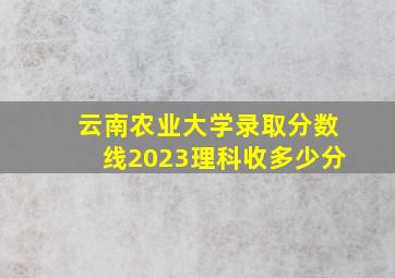 云南农业大学录取分数线2023理科收多少分