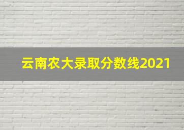 云南农大录取分数线2021