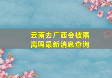 云南去广西会被隔离吗最新消息查询