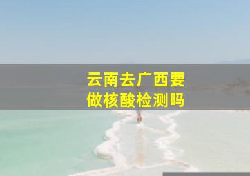 云南去广西要做核酸检测吗