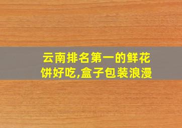 云南排名第一的鲜花饼好吃,盒子包装浪漫