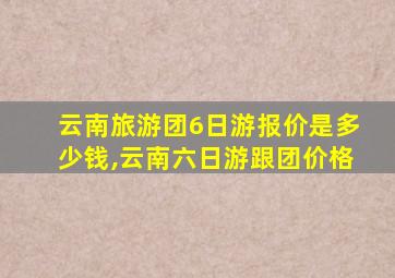 云南旅游团6日游报价是多少钱,云南六日游跟团价格