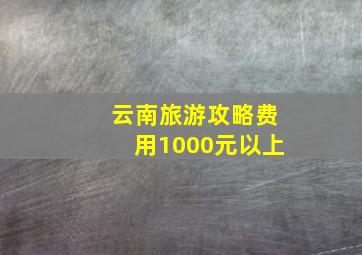 云南旅游攻略费用1000元以上