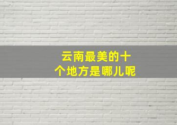 云南最美的十个地方是哪儿呢