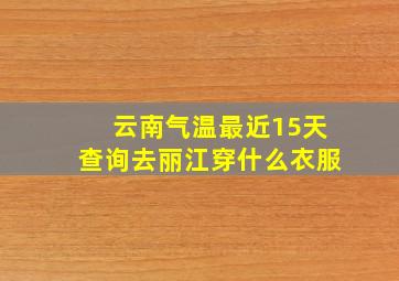 云南气温最近15天查询去丽江穿什么衣服