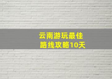 云南游玩最佳路线攻略10天