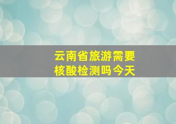 云南省旅游需要核酸检测吗今天