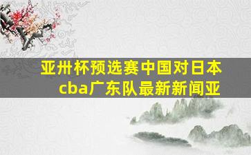 亚卅杯预选赛中国对日本cba广东队最新新闻亚