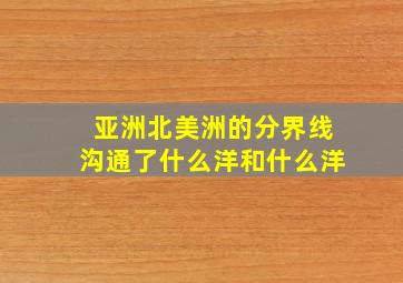 亚洲北美洲的分界线沟通了什么洋和什么洋