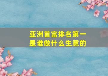 亚洲首富排名第一是谁做什么生意的