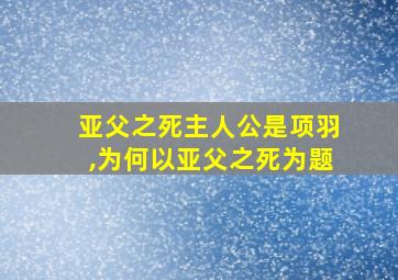 亚父之死主人公是项羽,为何以亚父之死为题