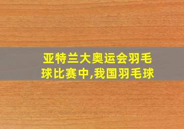 亚特兰大奥运会羽毛球比赛中,我国羽毛球